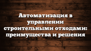 Автоматизация в управлении строительными отходами: преимущества и решения