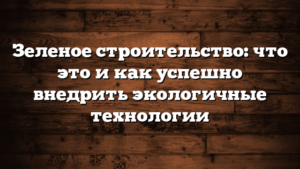 Зеленое строительство: что это и как успешно внедрить экологичные технологии