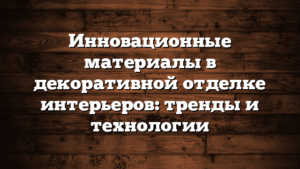 Инновационные материалы в декоративной отделке интерьеров: тренды и технологии