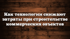 Как технологии снижают затраты при строительстве коммерческих объектов