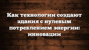 Как технологии создают здания с нулевым потреблением энергии: инновации