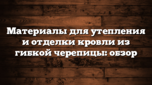 Материалы для утепления и отделки кровли из гибкой черепицы: обзор