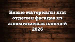 Новые материалы для отделки фасадов из алюминиевых панелей 2026