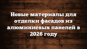 Новые материалы для отделки фасадов из алюминиевых панелей в 2026 году