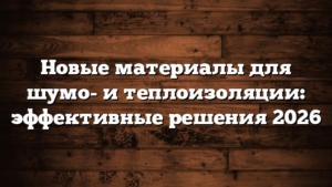 Новые материалы для шумо- и теплоизоляции: эффективные решения 2026