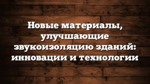 Новые материалы, улучшающие звукоизоляцию зданий: инновации и технологии