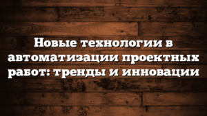 Новые технологии в автоматизации проектных работ: тренды и инновации