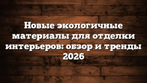Новые экологичные материалы для отделки интерьеров: обзор и тренды 2026