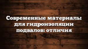 Современные материалы для гидроизоляции подвалов: отличия