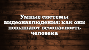 Умные системы видеонаблюдения: как они повышают безопасность человека