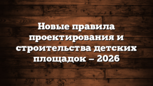 Новые правила проектирования и строительства детских площадок — 2026