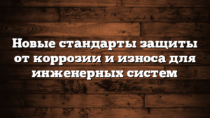 Новые стандарты защиты от коррозии и износа для инженерных систем