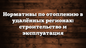 Нормативы по отоплению в удалённых регионах: строительство и эксплуатация