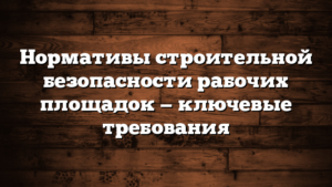 Нормативы строительной безопасности рабочих площадок — ключевые требования