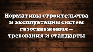Нормативы строительства и эксплуатации систем газоснабжения — требования и стандарты