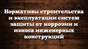 Нормативы строительства и эксплуатации систем защиты от коррозии и износа инженерных конструкций