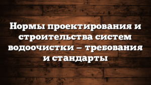Нормы проектирования и строительства систем водоочистки — требования и стандарты