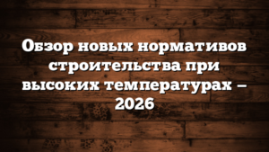 Обзор новых нормативов строительства при высоких температурах — 2026