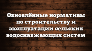 Обновлённые нормативы по строительству и эксплуатации сельских водоснабжающих систем